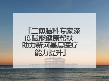 三博脑科专家深度赋能健康帮扶 助力新河基层医疗能力提升