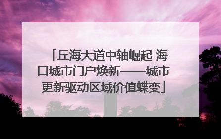 丘海大道中轴崛起 海口城市门户焕新——城市更新驱动区域价值蝶变