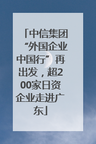 中信集团“外国企业中国行”再出发，超200家日资企业走进广东