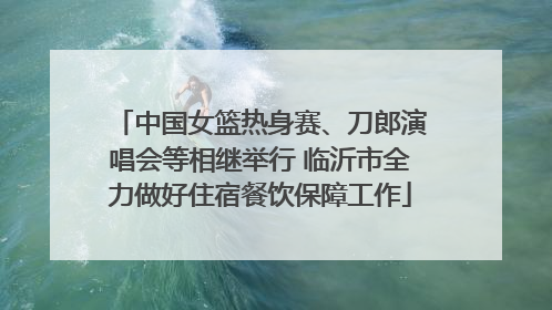 中国女篮热身赛、刀郎演唱会等相继举行 临沂市全力做好住宿餐饮保障工作