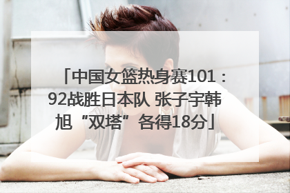 中国女篮热身赛101∶92战胜日本队 张子宇韩旭“双塔”各得18分