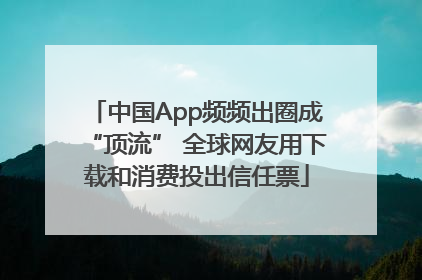 中国App频频出圈成“顶流” 全球网友用下载和消费投出信任票