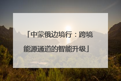 中蒙俄边境行：跨境能源通道的智能升级