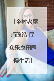 乡村老屋巧改造 民众乐享田园慢生活