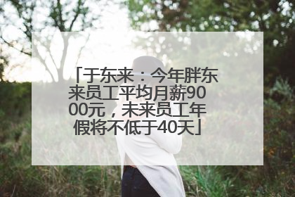 于东来：今年胖东来员工平均月薪9000元，未来员工年假将不低于40天
