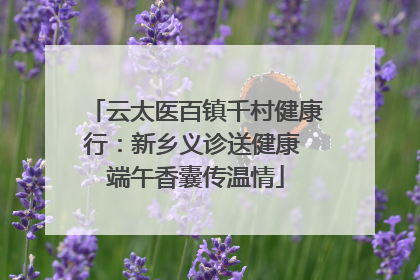 云太医百镇千村健康行：新乡义诊送健康 端午香囊传温情