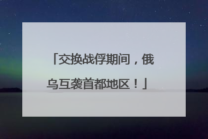 交换战俘期间，俄乌互袭首都地区！