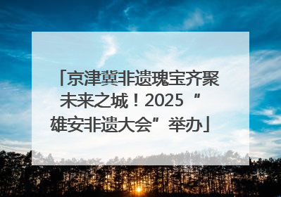 京津冀非遗瑰宝齐聚未来之城！2025“雄安非遗大会”举办