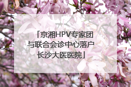 京湘HPV专家团与联合会诊中心落户长沙大医医院