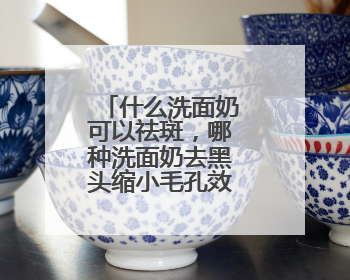 什么洗面奶可以祛斑，哪种洗面奶去黑头缩小毛孔效果好指南？