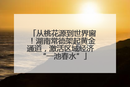 从桃花源到世界窗！湖南常德架起黄金通道，激活区域经济“一池春水”