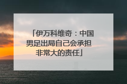 伊万科维奇：中国男足出局自己会承担非常大的责任