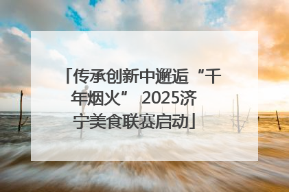 传承创新中邂逅“千年烟火” 2025济宁美食联赛启动
