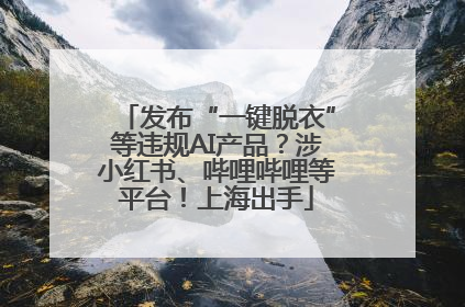 发布“一键脱衣”等违规AI产品？涉小红书、哔哩哔哩等平台！上海出手