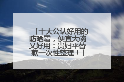 十大公认好用的防晒霜，便宜大碗又好用：贵妇平替款一次性整理！