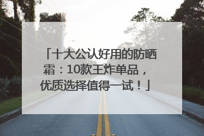 十大公认好用的防晒霜：10款王炸单品，优质选择值得一试！
