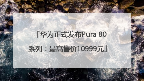 华为正式发布Pura 80系列：最高售价10999元