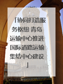 协同打造服务枢纽 青岛运输中心推进国际道路运输集结中心建设