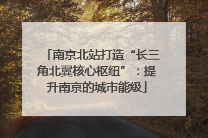 南京北站打造“长三角北翼核心枢纽”：提升南京的城市能级