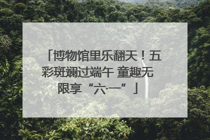 博物馆里乐翻天！五彩斑斓过端午 童趣无限享“六·一”