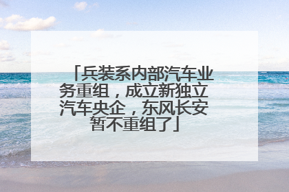 兵装系内部汽车业务重组，成立新独立汽车央企，东风长安暂不重组了