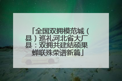 全国双拥模范城（县）巡礼河北省大厂县：双拥共建结硕果 蝉联殊荣谱新篇