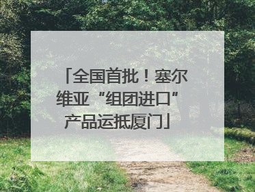 全国首批！塞尔维亚“组团进口”产品运抵厦门