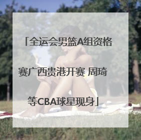 全运会男篮A组资格赛广西贵港开赛 周琦等CBA球星现身