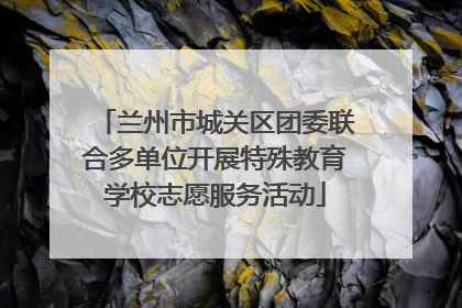 兰州市城关区团委联合多单位开展特殊教育学校志愿服务活动