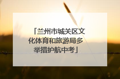 兰州市城关区文化体育和旅游局多举措护航中考
