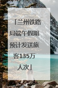 兰州铁路局端午假期预计发送旅客135万人次