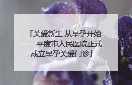 关爱新生 从早孕开始——平度市人民医院正式成立早孕关爱门诊