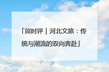 冀时评｜河北文旅：传统与潮流的双向奔赴