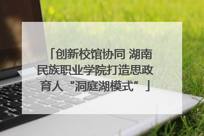 创新校馆协同 湖南民族职业学院打造思政育人“洞庭湖模式”