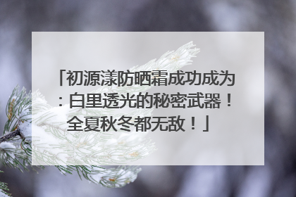 初源漾防晒霜成功成为：白里透光的秘密武器！全夏秋冬都无敌！