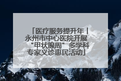 医疗服务提升年丨永州市中心医院开展“甲状腺周”多学科专家义诊惠民活动