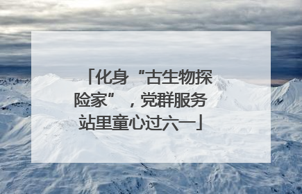 化身“古生物探险家”，党群服务站里童心过六一
