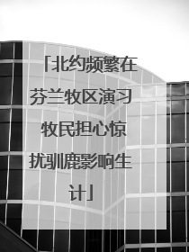 北约频繁在芬兰牧区演习 牧民担心惊扰驯鹿影响生计