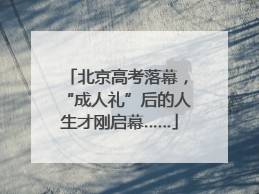 北京高考落幕，“成人礼”后的人生才刚启幕……