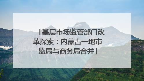 基层市场监管部门改革探索：内蒙古一地市监局与商务局合并