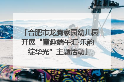 合肥市龙腾家园幼儿园开展“童趣端午汇·乐韵绽华光”主题活动