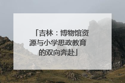 吉林：博物馆资源与小学思政教育的双向奔赴