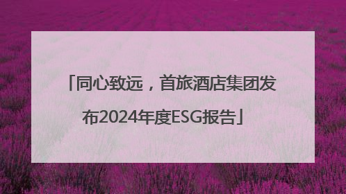 同心致远，首旅酒店集团发布2024年度ESG报告