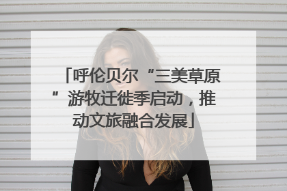 呼伦贝尔“三美草原”游牧迁徙季启动，推动文旅融合发展