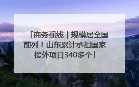 商务视线｜规模居全国前列！山东累计承担国家援外项目340多个