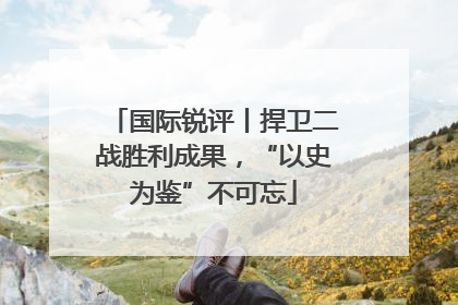 国际锐评丨捍卫二战胜利成果，“以史为鉴”不可忘