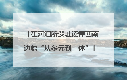 在河泊所遗址读懂西南边疆“从多元到一体”
