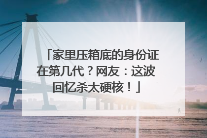 家里压箱底的身份证在第几代？网友：这波回忆杀太硬核！