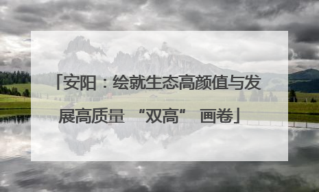 安阳：绘就生态高颜值与发展高质量 “双高” 画卷