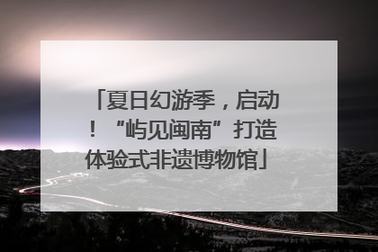 夏日幻游季，启动！“屿见闽南”打造体验式非遗博物馆